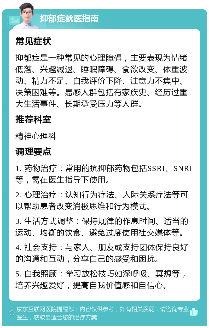 抑郁症就医指南 常见症状 抑郁症是一种常见的心理障碍，主要表现为情绪低落、兴趣减退、睡眠障碍、食欲改变、体重波动、精力不足、自我评价下降、注意力不集中、决策困难等。易感人群包括有家族史、经历过重大生活事件、长期承受压力等人群。 推荐科室 精神心理科 调理要点 1. 药物治疗：常用的抗抑郁药物包括SSRI、SNRI等，需在医生指导下使用。 2. 心理治疗：认知行为疗法、人际关系疗法等可以帮助患者改变消极思维和行为模式。 3. 生活方式调整：保持规律的作息时间、适当的运动、均衡的饮食、避免过度使用社交媒体等。 4. 社会支持：与家人、朋友或支持团体保持良好的沟通和互动，分享自己的感受和困扰。 5. 自我照顾：学习放松技巧如深呼吸、冥想等，培养兴趣爱好，提高自我价值感和自信心。