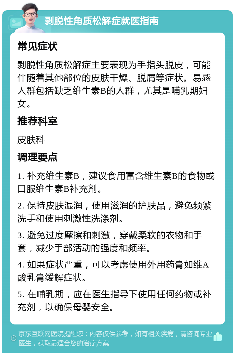 剥脱性角质松解症就医指南 常见症状 剥脱性角质松解症主要表现为手指头脱皮，可能伴随着其他部位的皮肤干燥、脱屑等症状。易感人群包括缺乏维生素B的人群，尤其是哺乳期妇女。 推荐科室 皮肤科 调理要点 1. 补充维生素B，建议食用富含维生素B的食物或口服维生素B补充剂。 2. 保持皮肤湿润，使用滋润的护肤品，避免频繁洗手和使用刺激性洗涤剂。 3. 避免过度摩擦和刺激，穿戴柔软的衣物和手套，减少手部活动的强度和频率。 4. 如果症状严重，可以考虑使用外用药膏如维A酸乳膏缓解症状。 5. 在哺乳期，应在医生指导下使用任何药物或补充剂，以确保母婴安全。