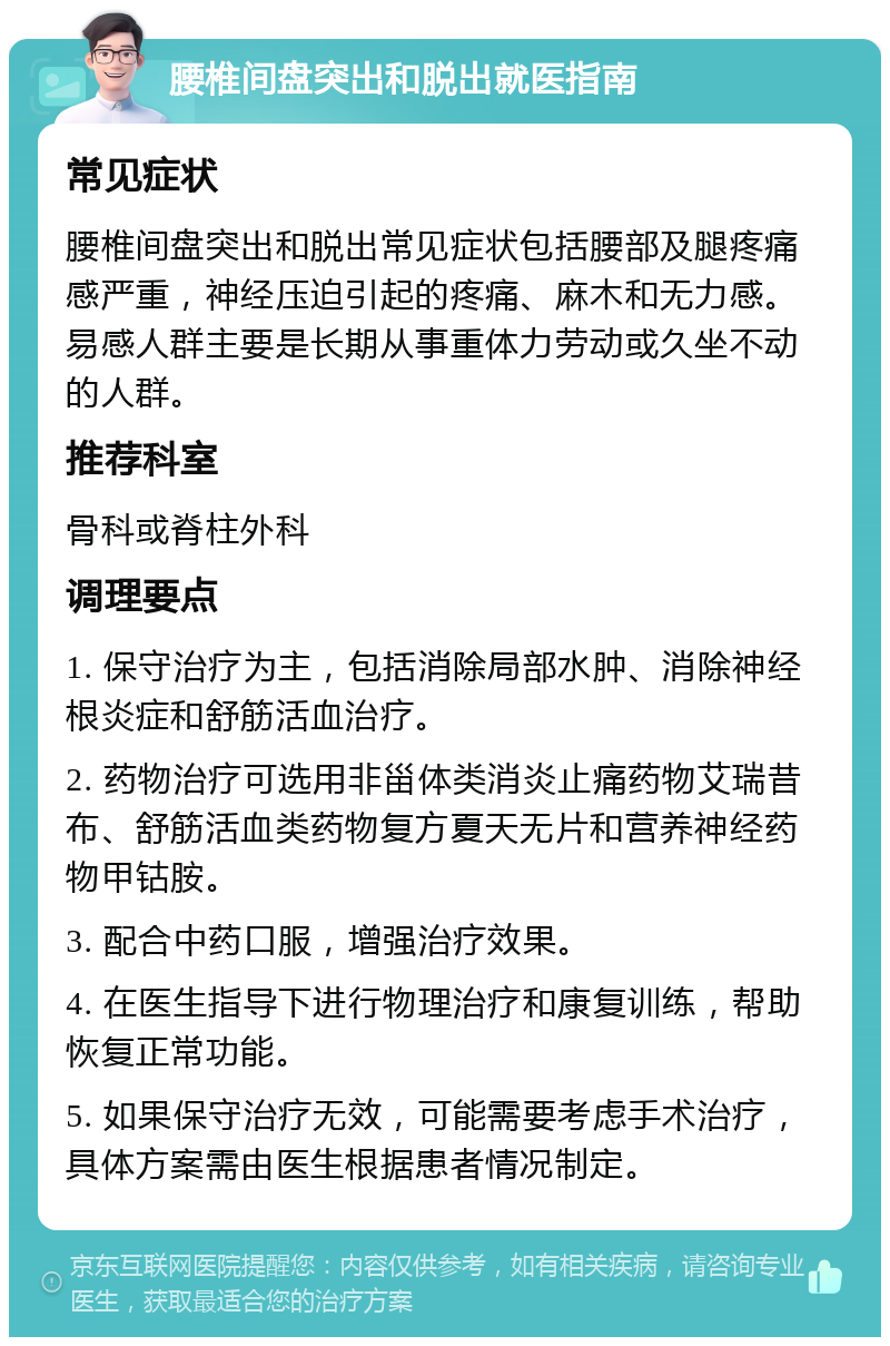 腰椎间盘突出和脱出就医指南 常见症状 腰椎间盘突出和脱出常见症状包括腰部及腿疼痛感严重，神经压迫引起的疼痛、麻木和无力感。易感人群主要是长期从事重体力劳动或久坐不动的人群。 推荐科室 骨科或脊柱外科 调理要点 1. 保守治疗为主，包括消除局部水肿、消除神经根炎症和舒筋活血治疗。 2. 药物治疗可选用非甾体类消炎止痛药物艾瑞昔布、舒筋活血类药物复方夏天无片和营养神经药物甲钴胺。 3. 配合中药口服，增强治疗效果。 4. 在医生指导下进行物理治疗和康复训练，帮助恢复正常功能。 5. 如果保守治疗无效，可能需要考虑手术治疗，具体方案需由医生根据患者情况制定。