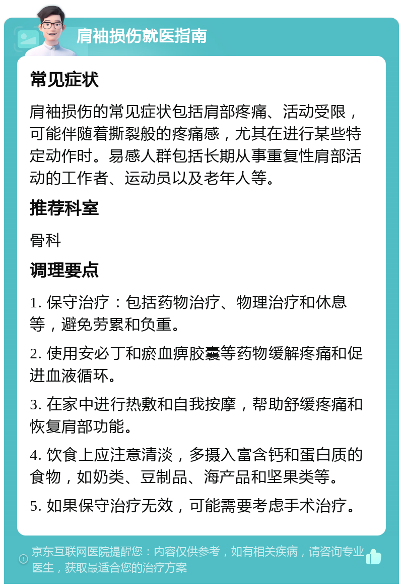 肩袖损伤就医指南 常见症状 肩袖损伤的常见症状包括肩部疼痛、活动受限，可能伴随着撕裂般的疼痛感，尤其在进行某些特定动作时。易感人群包括长期从事重复性肩部活动的工作者、运动员以及老年人等。 推荐科室 骨科 调理要点 1. 保守治疗：包括药物治疗、物理治疗和休息等，避免劳累和负重。 2. 使用安必丁和瘀血痹胶囊等药物缓解疼痛和促进血液循环。 3. 在家中进行热敷和自我按摩，帮助舒缓疼痛和恢复肩部功能。 4. 饮食上应注意清淡，多摄入富含钙和蛋白质的食物，如奶类、豆制品、海产品和坚果类等。 5. 如果保守治疗无效，可能需要考虑手术治疗。