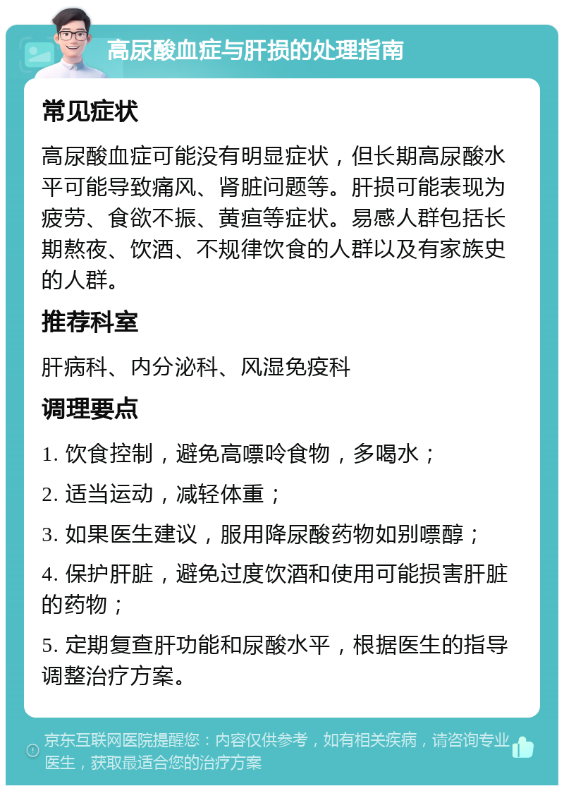 高尿酸血症与肝损的处理指南 常见症状 高尿酸血症可能没有明显症状，但长期高尿酸水平可能导致痛风、肾脏问题等。肝损可能表现为疲劳、食欲不振、黄疸等症状。易感人群包括长期熬夜、饮酒、不规律饮食的人群以及有家族史的人群。 推荐科室 肝病科、内分泌科、风湿免疫科 调理要点 1. 饮食控制，避免高嘌呤食物，多喝水； 2. 适当运动，减轻体重； 3. 如果医生建议，服用降尿酸药物如别嘌醇； 4. 保护肝脏，避免过度饮酒和使用可能损害肝脏的药物； 5. 定期复查肝功能和尿酸水平，根据医生的指导调整治疗方案。