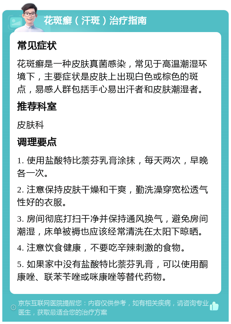 花斑癣（汗斑）治疗指南 常见症状 花斑癣是一种皮肤真菌感染，常见于高温潮湿环境下，主要症状是皮肤上出现白色或棕色的斑点，易感人群包括手心易出汗者和皮肤潮湿者。 推荐科室 皮肤科 调理要点 1. 使用盐酸特比萘芬乳膏涂抹，每天两次，早晚各一次。 2. 注意保持皮肤干燥和干爽，勤洗澡穿宽松透气性好的衣服。 3. 房间彻底打扫干净并保持通风换气，避免房间潮湿，床单被褥也应该经常清洗在太阳下晾晒。 4. 注意饮食健康，不要吃辛辣刺激的食物。 5. 如果家中没有盐酸特比萘芬乳膏，可以使用酮康唑、联苯苄唑或咪康唑等替代药物。