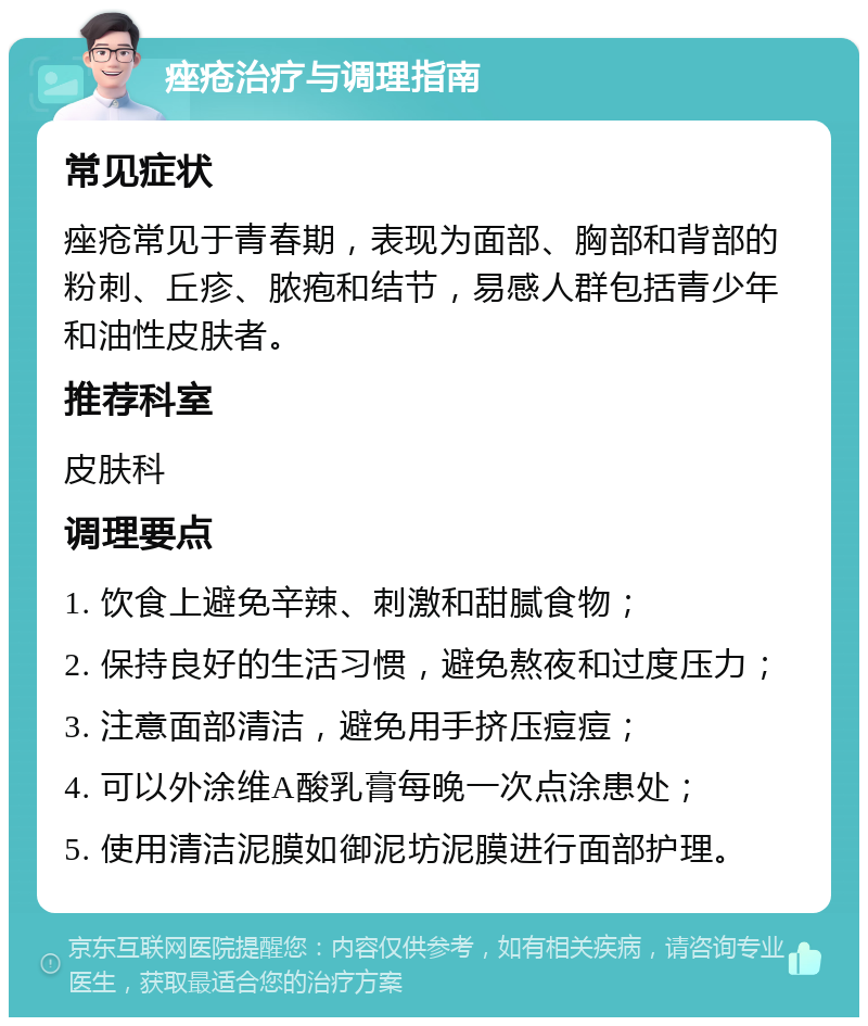 痤疮治疗与调理指南 常见症状 痤疮常见于青春期，表现为面部、胸部和背部的粉刺、丘疹、脓疱和结节，易感人群包括青少年和油性皮肤者。 推荐科室 皮肤科 调理要点 1. 饮食上避免辛辣、刺激和甜腻食物； 2. 保持良好的生活习惯，避免熬夜和过度压力； 3. 注意面部清洁，避免用手挤压痘痘； 4. 可以外涂维A酸乳膏每晚一次点涂患处； 5. 使用清洁泥膜如御泥坊泥膜进行面部护理。