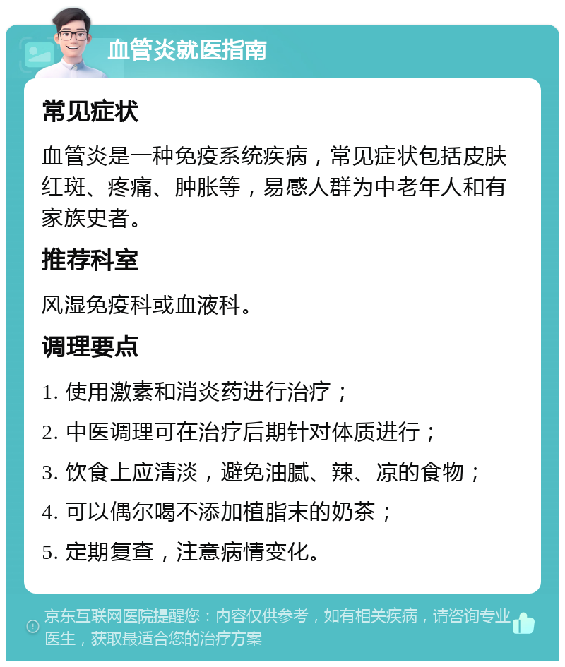 血管炎就医指南 常见症状 血管炎是一种免疫系统疾病，常见症状包括皮肤红斑、疼痛、肿胀等，易感人群为中老年人和有家族史者。 推荐科室 风湿免疫科或血液科。 调理要点 1. 使用激素和消炎药进行治疗； 2. 中医调理可在治疗后期针对体质进行； 3. 饮食上应清淡，避免油腻、辣、凉的食物； 4. 可以偶尔喝不添加植脂末的奶茶； 5. 定期复查，注意病情变化。