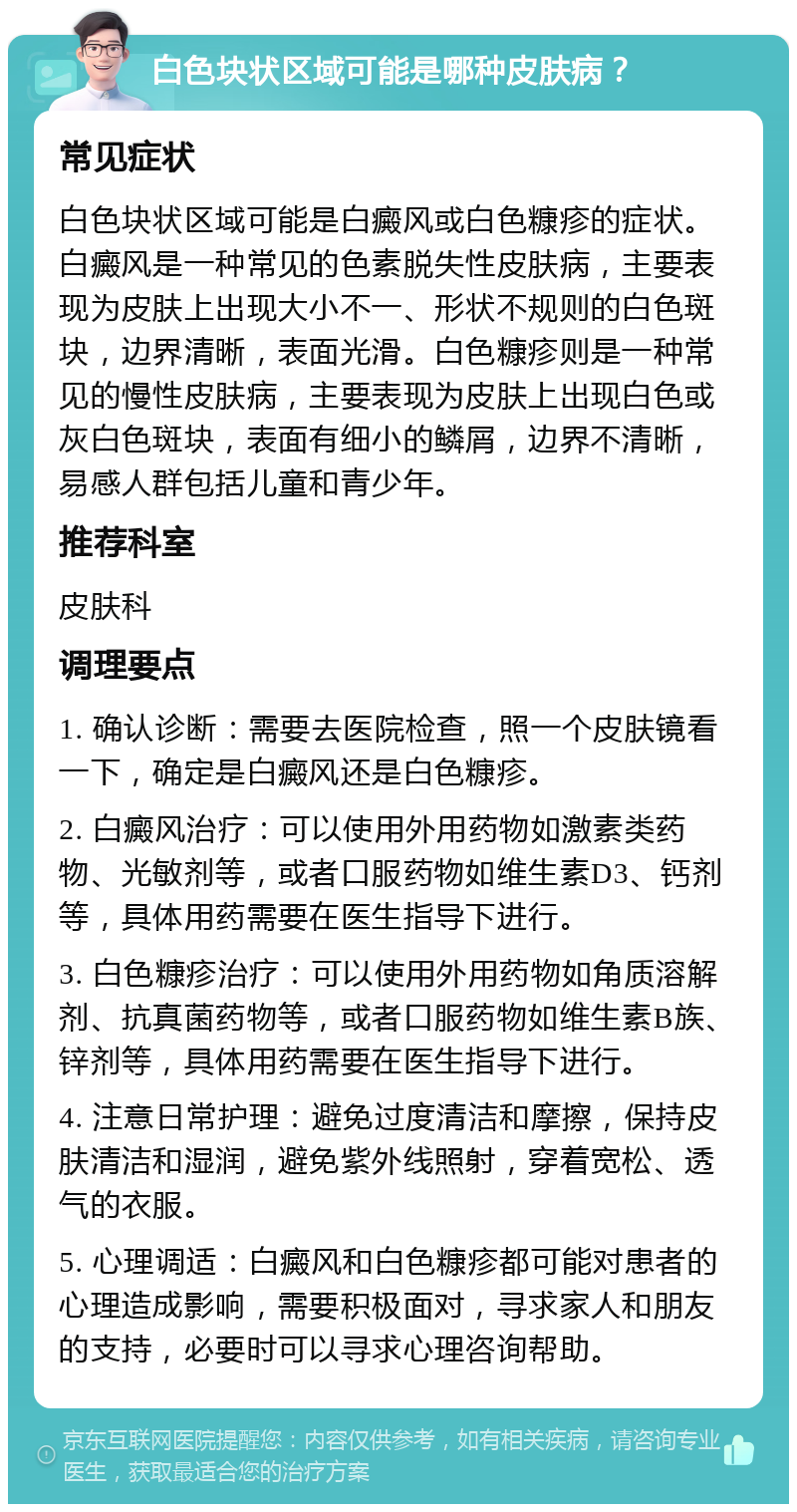 白色块状区域可能是哪种皮肤病？ 常见症状 白色块状区域可能是白癜风或白色糠疹的症状。白癜风是一种常见的色素脱失性皮肤病，主要表现为皮肤上出现大小不一、形状不规则的白色斑块，边界清晰，表面光滑。白色糠疹则是一种常见的慢性皮肤病，主要表现为皮肤上出现白色或灰白色斑块，表面有细小的鳞屑，边界不清晰，易感人群包括儿童和青少年。 推荐科室 皮肤科 调理要点 1. 确认诊断：需要去医院检查，照一个皮肤镜看一下，确定是白癜风还是白色糠疹。 2. 白癜风治疗：可以使用外用药物如激素类药物、光敏剂等，或者口服药物如维生素D3、钙剂等，具体用药需要在医生指导下进行。 3. 白色糠疹治疗：可以使用外用药物如角质溶解剂、抗真菌药物等，或者口服药物如维生素B族、锌剂等，具体用药需要在医生指导下进行。 4. 注意日常护理：避免过度清洁和摩擦，保持皮肤清洁和湿润，避免紫外线照射，穿着宽松、透气的衣服。 5. 心理调适：白癜风和白色糠疹都可能对患者的心理造成影响，需要积极面对，寻求家人和朋友的支持，必要时可以寻求心理咨询帮助。