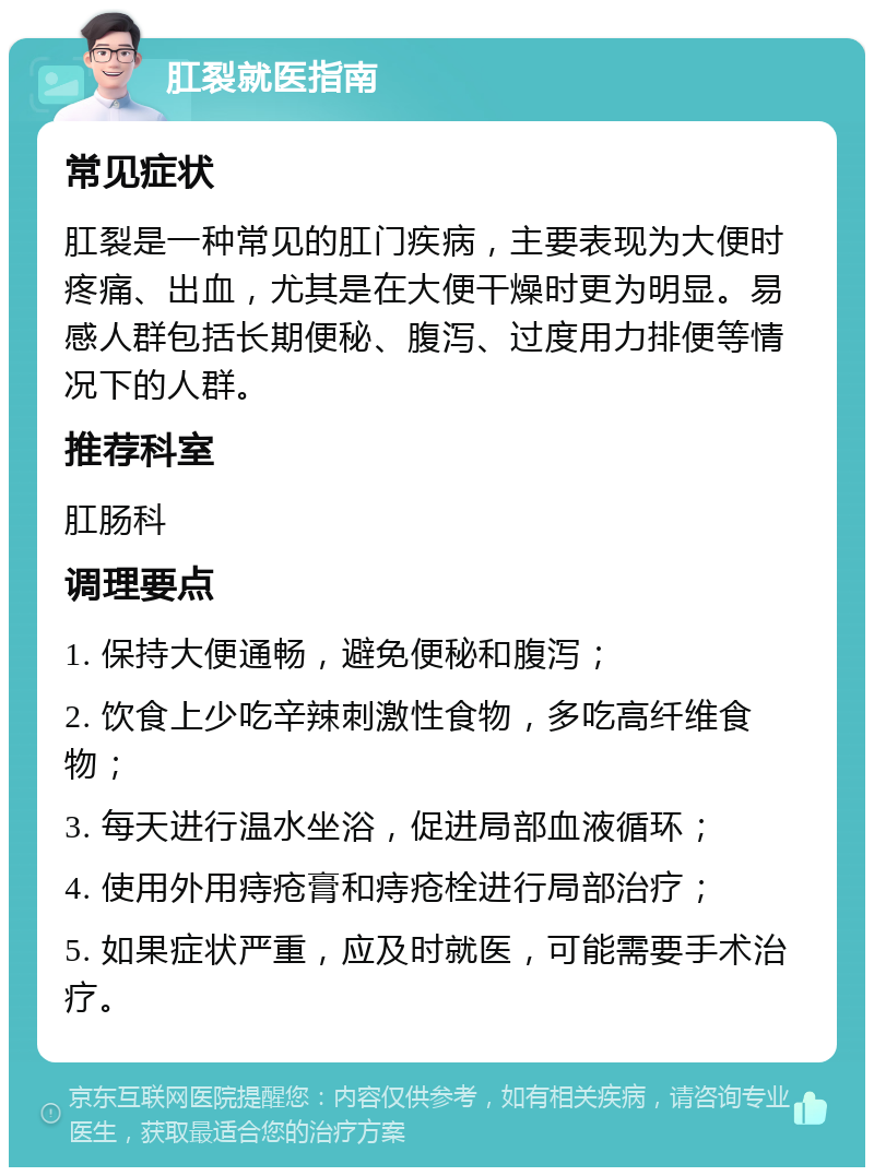 肛裂就医指南 常见症状 肛裂是一种常见的肛门疾病，主要表现为大便时疼痛、出血，尤其是在大便干燥时更为明显。易感人群包括长期便秘、腹泻、过度用力排便等情况下的人群。 推荐科室 肛肠科 调理要点 1. 保持大便通畅，避免便秘和腹泻； 2. 饮食上少吃辛辣刺激性食物，多吃高纤维食物； 3. 每天进行温水坐浴，促进局部血液循环； 4. 使用外用痔疮膏和痔疮栓进行局部治疗； 5. 如果症状严重，应及时就医，可能需要手术治疗。