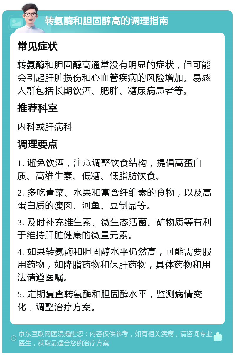 转氨酶和胆固醇高的调理指南 常见症状 转氨酶和胆固醇高通常没有明显的症状，但可能会引起肝脏损伤和心血管疾病的风险增加。易感人群包括长期饮酒、肥胖、糖尿病患者等。 推荐科室 内科或肝病科 调理要点 1. 避免饮酒，注意调整饮食结构，提倡高蛋白质、高维生素、低糖、低脂肪饮食。 2. 多吃青菜、水果和富含纤维素的食物，以及高蛋白质的瘦肉、河鱼、豆制品等。 3. 及时补充维生素、微生态活菌、矿物质等有利于维持肝脏健康的微量元素。 4. 如果转氨酶和胆固醇水平仍然高，可能需要服用药物，如降脂药物和保肝药物，具体药物和用法请遵医嘱。 5. 定期复查转氨酶和胆固醇水平，监测病情变化，调整治疗方案。