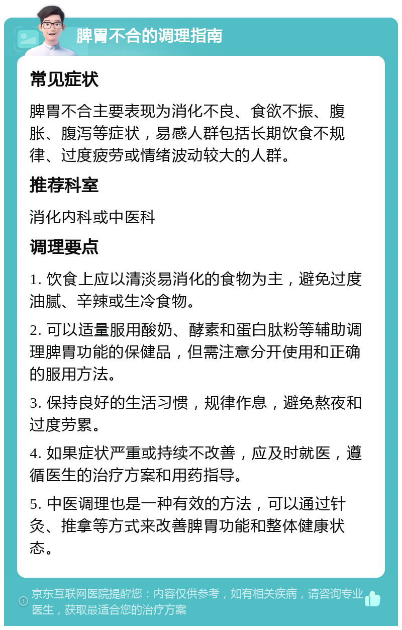 脾胃不合的调理指南 常见症状 脾胃不合主要表现为消化不良、食欲不振、腹胀、腹泻等症状，易感人群包括长期饮食不规律、过度疲劳或情绪波动较大的人群。 推荐科室 消化内科或中医科 调理要点 1. 饮食上应以清淡易消化的食物为主，避免过度油腻、辛辣或生冷食物。 2. 可以适量服用酸奶、酵素和蛋白肽粉等辅助调理脾胃功能的保健品，但需注意分开使用和正确的服用方法。 3. 保持良好的生活习惯，规律作息，避免熬夜和过度劳累。 4. 如果症状严重或持续不改善，应及时就医，遵循医生的治疗方案和用药指导。 5. 中医调理也是一种有效的方法，可以通过针灸、推拿等方式来改善脾胃功能和整体健康状态。