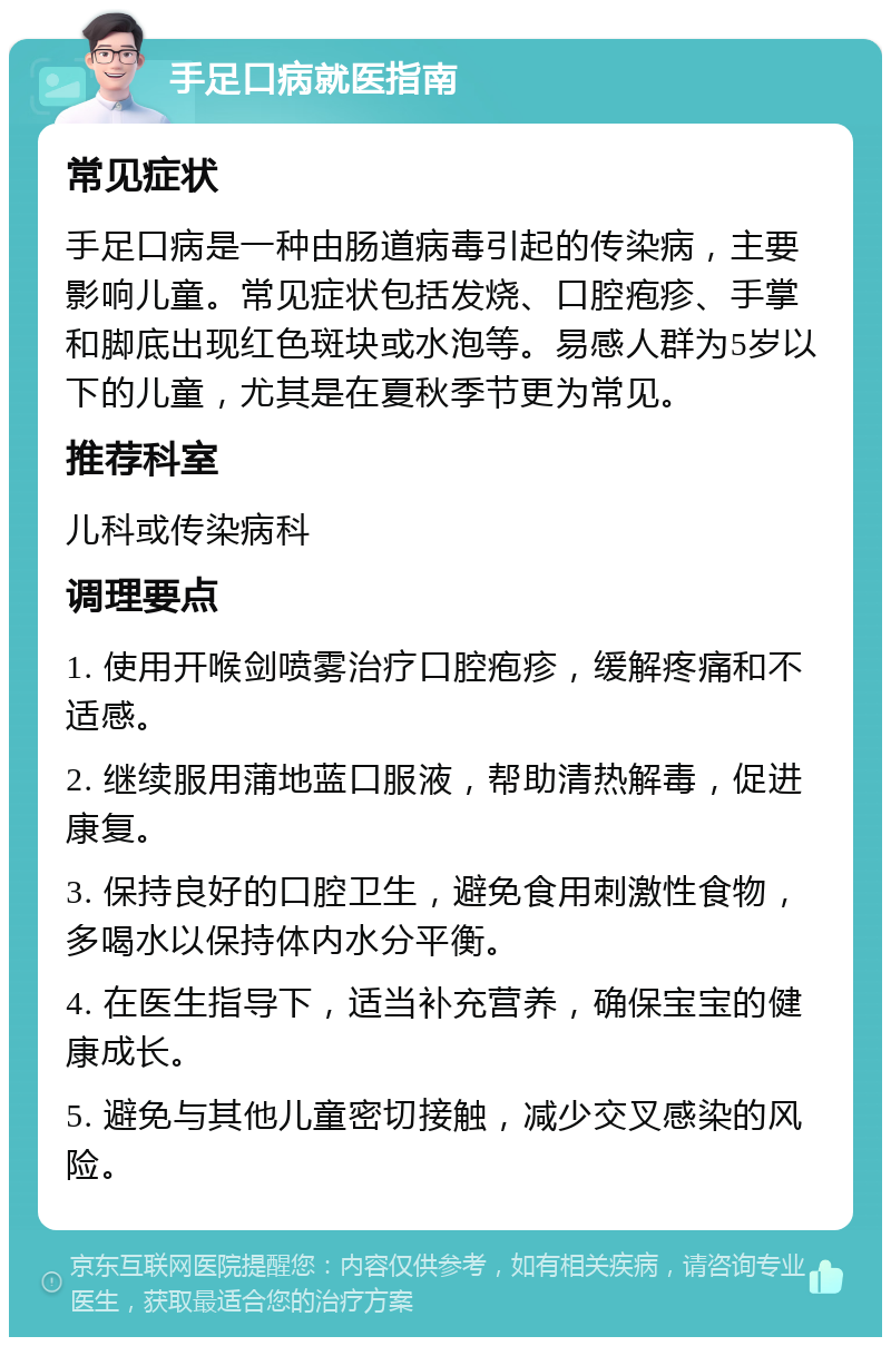 手足口病就医指南 常见症状 手足口病是一种由肠道病毒引起的传染病，主要影响儿童。常见症状包括发烧、口腔疱疹、手掌和脚底出现红色斑块或水泡等。易感人群为5岁以下的儿童，尤其是在夏秋季节更为常见。 推荐科室 儿科或传染病科 调理要点 1. 使用开喉剑喷雾治疗口腔疱疹，缓解疼痛和不适感。 2. 继续服用蒲地蓝口服液，帮助清热解毒，促进康复。 3. 保持良好的口腔卫生，避免食用刺激性食物，多喝水以保持体内水分平衡。 4. 在医生指导下，适当补充营养，确保宝宝的健康成长。 5. 避免与其他儿童密切接触，减少交叉感染的风险。