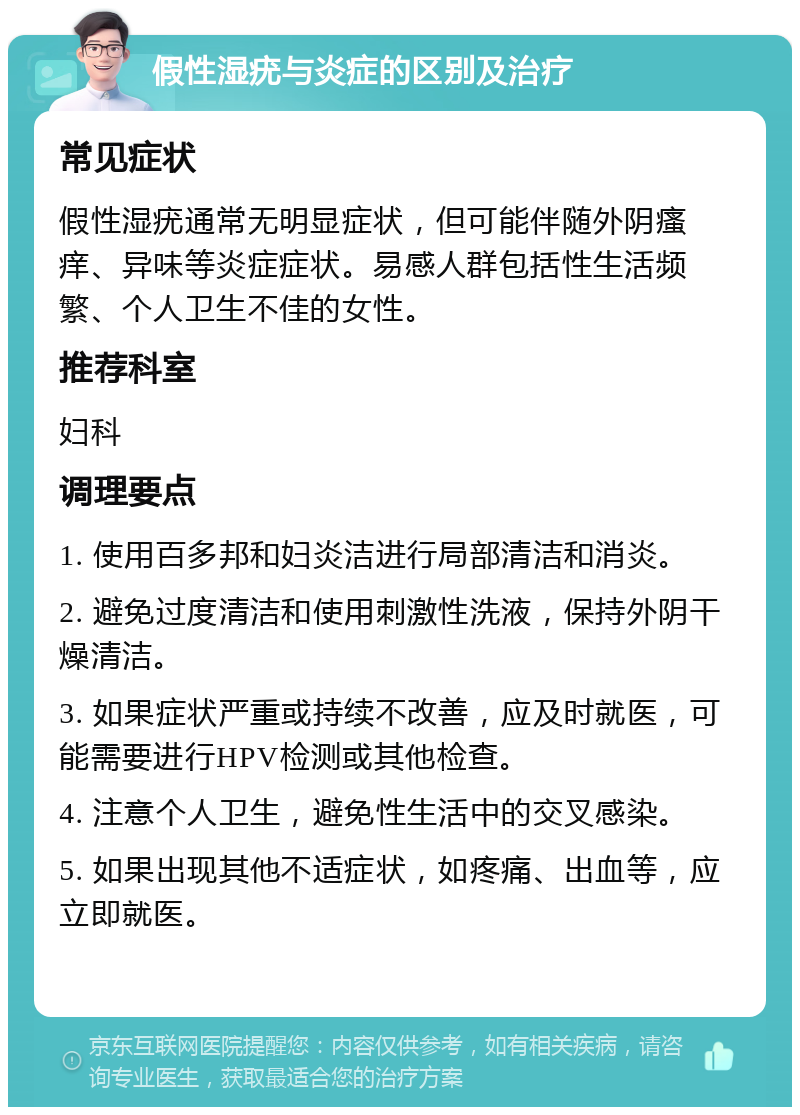 假性湿疣与炎症的区别及治疗 常见症状 假性湿疣通常无明显症状，但可能伴随外阴瘙痒、异味等炎症症状。易感人群包括性生活频繁、个人卫生不佳的女性。 推荐科室 妇科 调理要点 1. 使用百多邦和妇炎洁进行局部清洁和消炎。 2. 避免过度清洁和使用刺激性洗液，保持外阴干燥清洁。 3. 如果症状严重或持续不改善，应及时就医，可能需要进行HPV检测或其他检查。 4. 注意个人卫生，避免性生活中的交叉感染。 5. 如果出现其他不适症状，如疼痛、出血等，应立即就医。