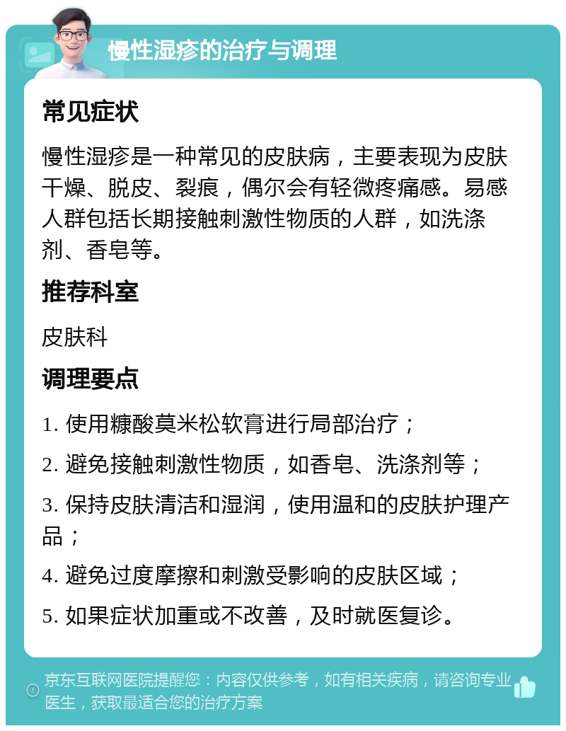 慢性湿疹的治疗与调理 常见症状 慢性湿疹是一种常见的皮肤病，主要表现为皮肤干燥、脱皮、裂痕，偶尔会有轻微疼痛感。易感人群包括长期接触刺激性物质的人群，如洗涤剂、香皂等。 推荐科室 皮肤科 调理要点 1. 使用糠酸莫米松软膏进行局部治疗； 2. 避免接触刺激性物质，如香皂、洗涤剂等； 3. 保持皮肤清洁和湿润，使用温和的皮肤护理产品； 4. 避免过度摩擦和刺激受影响的皮肤区域； 5. 如果症状加重或不改善，及时就医复诊。