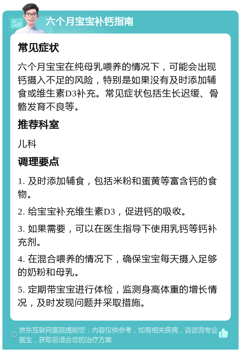 六个月宝宝补钙指南 常见症状 六个月宝宝在纯母乳喂养的情况下，可能会出现钙摄入不足的风险，特别是如果没有及时添加辅食或维生素D3补充。常见症状包括生长迟缓、骨骼发育不良等。 推荐科室 儿科 调理要点 1. 及时添加辅食，包括米粉和蛋黄等富含钙的食物。 2. 给宝宝补充维生素D3，促进钙的吸收。 3. 如果需要，可以在医生指导下使用乳钙等钙补充剂。 4. 在混合喂养的情况下，确保宝宝每天摄入足够的奶粉和母乳。 5. 定期带宝宝进行体检，监测身高体重的增长情况，及时发现问题并采取措施。