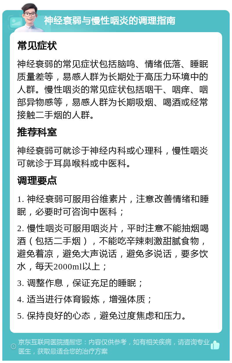 神经衰弱与慢性咽炎的调理指南 常见症状 神经衰弱的常见症状包括脑鸣、情绪低落、睡眠质量差等，易感人群为长期处于高压力环境中的人群。慢性咽炎的常见症状包括咽干、咽痒、咽部异物感等，易感人群为长期吸烟、喝酒或经常接触二手烟的人群。 推荐科室 神经衰弱可就诊于神经内科或心理科，慢性咽炎可就诊于耳鼻喉科或中医科。 调理要点 1. 神经衰弱可服用谷维素片，注意改善情绪和睡眠，必要时可咨询中医科； 2. 慢性咽炎可服用咽炎片，平时注意不能抽烟喝酒（包括二手烟），不能吃辛辣刺激甜腻食物，避免着凉，避免大声说话，避免多说话，要多饮水，每天2000ml以上； 3. 调整作息，保证充足的睡眠； 4. 适当进行体育锻炼，增强体质； 5. 保持良好的心态，避免过度焦虑和压力。