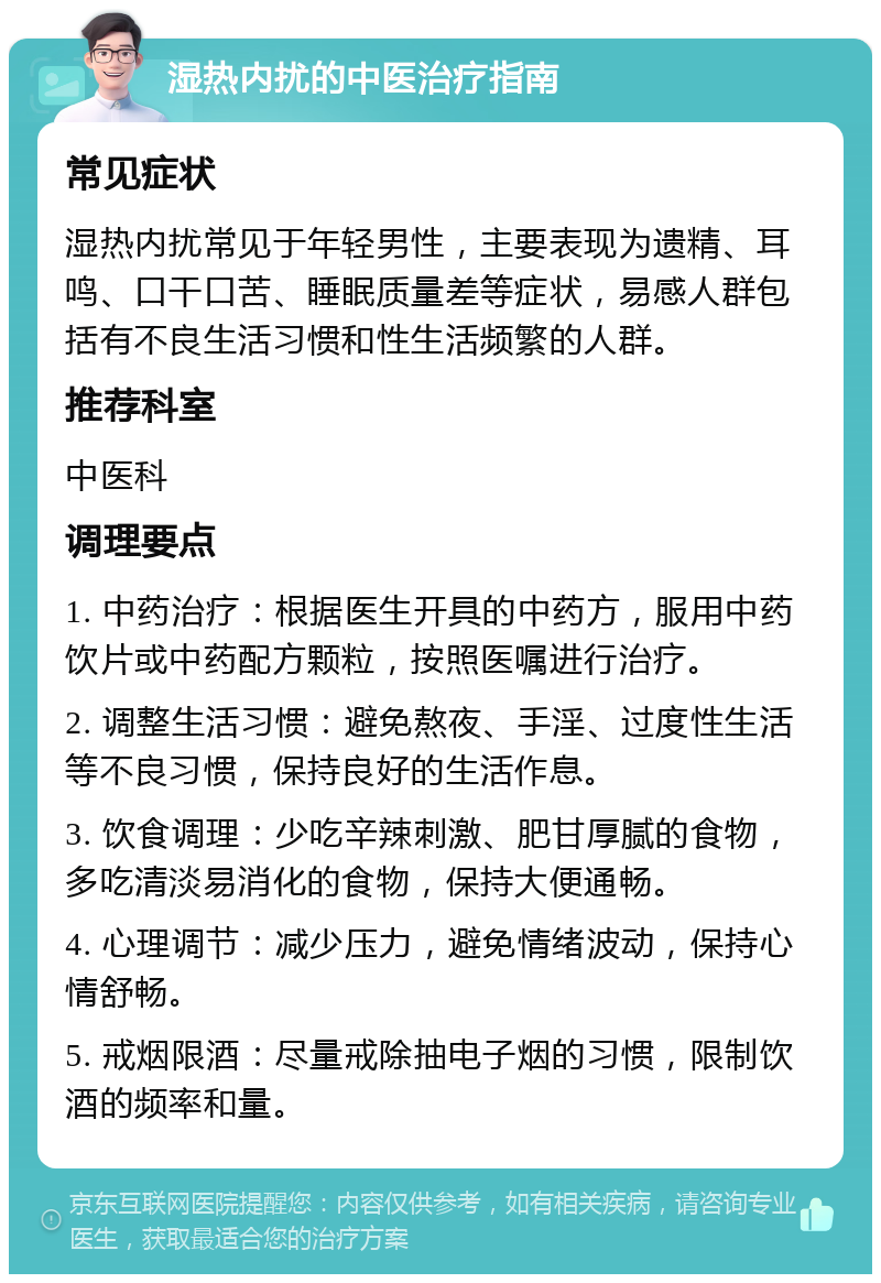 湿热内扰的中医治疗指南 常见症状 湿热内扰常见于年轻男性，主要表现为遗精、耳鸣、口干口苦、睡眠质量差等症状，易感人群包括有不良生活习惯和性生活频繁的人群。 推荐科室 中医科 调理要点 1. 中药治疗：根据医生开具的中药方，服用中药饮片或中药配方颗粒，按照医嘱进行治疗。 2. 调整生活习惯：避免熬夜、手淫、过度性生活等不良习惯，保持良好的生活作息。 3. 饮食调理：少吃辛辣刺激、肥甘厚腻的食物，多吃清淡易消化的食物，保持大便通畅。 4. 心理调节：减少压力，避免情绪波动，保持心情舒畅。 5. 戒烟限酒：尽量戒除抽电子烟的习惯，限制饮酒的频率和量。