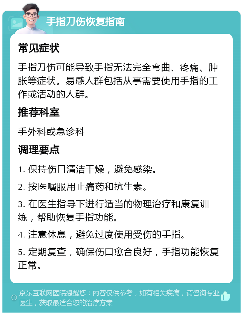 手指刀伤恢复指南 常见症状 手指刀伤可能导致手指无法完全弯曲、疼痛、肿胀等症状。易感人群包括从事需要使用手指的工作或活动的人群。 推荐科室 手外科或急诊科 调理要点 1. 保持伤口清洁干燥，避免感染。 2. 按医嘱服用止痛药和抗生素。 3. 在医生指导下进行适当的物理治疗和康复训练，帮助恢复手指功能。 4. 注意休息，避免过度使用受伤的手指。 5. 定期复查，确保伤口愈合良好，手指功能恢复正常。