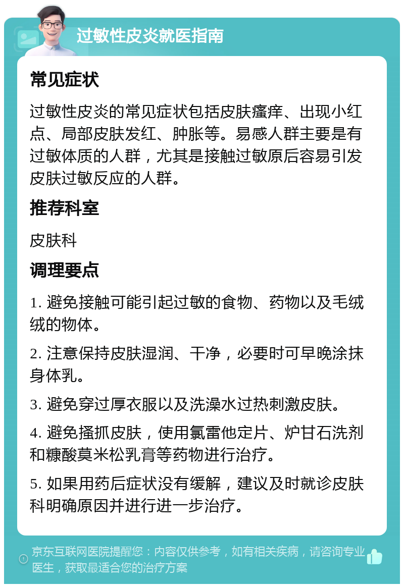 过敏性皮炎就医指南 常见症状 过敏性皮炎的常见症状包括皮肤瘙痒、出现小红点、局部皮肤发红、肿胀等。易感人群主要是有过敏体质的人群，尤其是接触过敏原后容易引发皮肤过敏反应的人群。 推荐科室 皮肤科 调理要点 1. 避免接触可能引起过敏的食物、药物以及毛绒绒的物体。 2. 注意保持皮肤湿润、干净，必要时可早晚涂抹身体乳。 3. 避免穿过厚衣服以及洗澡水过热刺激皮肤。 4. 避免搔抓皮肤，使用氯雷他定片、炉甘石洗剂和糠酸莫米松乳膏等药物进行治疗。 5. 如果用药后症状没有缓解，建议及时就诊皮肤科明确原因并进行进一步治疗。