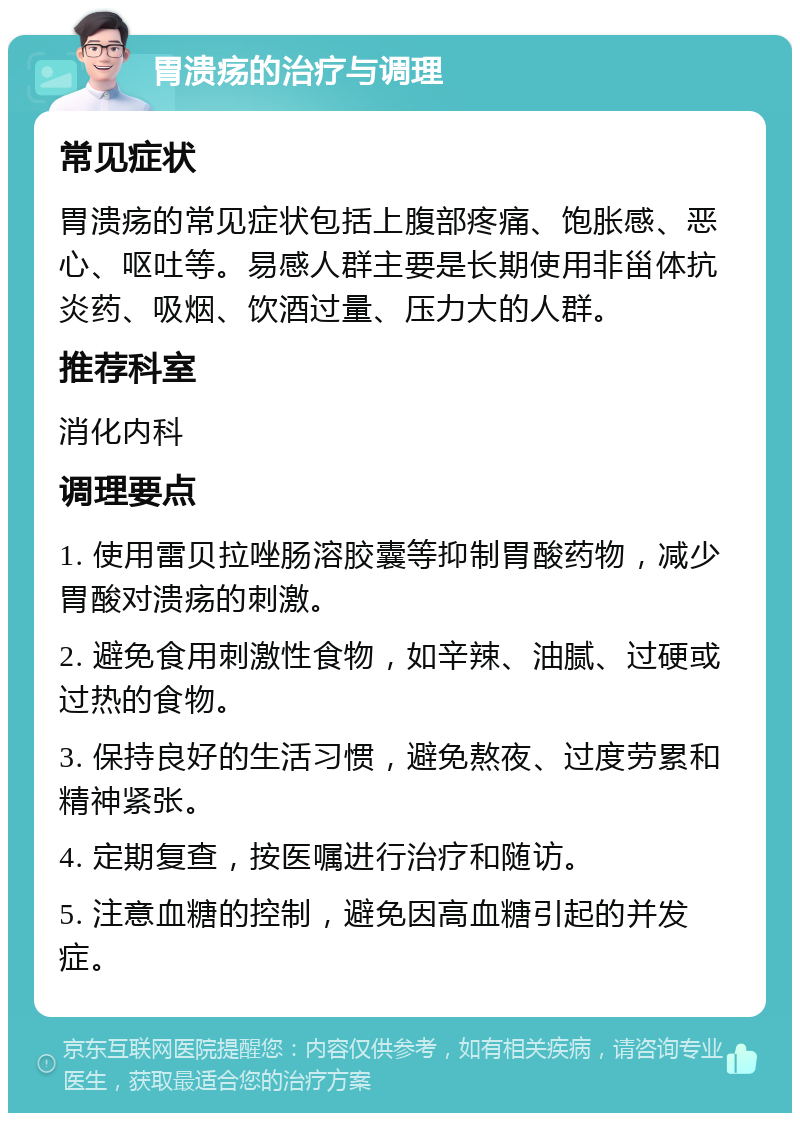 胃溃疡的治疗与调理 常见症状 胃溃疡的常见症状包括上腹部疼痛、饱胀感、恶心、呕吐等。易感人群主要是长期使用非甾体抗炎药、吸烟、饮酒过量、压力大的人群。 推荐科室 消化内科 调理要点 1. 使用雷贝拉唑肠溶胶囊等抑制胃酸药物，减少胃酸对溃疡的刺激。 2. 避免食用刺激性食物，如辛辣、油腻、过硬或过热的食物。 3. 保持良好的生活习惯，避免熬夜、过度劳累和精神紧张。 4. 定期复查，按医嘱进行治疗和随访。 5. 注意血糖的控制，避免因高血糖引起的并发症。