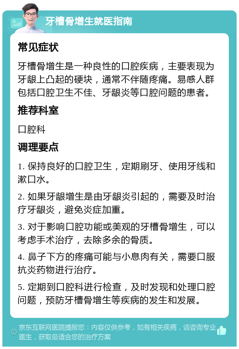 牙槽骨增生就医指南 常见症状 牙槽骨增生是一种良性的口腔疾病，主要表现为牙龈上凸起的硬块，通常不伴随疼痛。易感人群包括口腔卫生不佳、牙龈炎等口腔问题的患者。 推荐科室 口腔科 调理要点 1. 保持良好的口腔卫生，定期刷牙、使用牙线和漱口水。 2. 如果牙龈增生是由牙龈炎引起的，需要及时治疗牙龈炎，避免炎症加重。 3. 对于影响口腔功能或美观的牙槽骨增生，可以考虑手术治疗，去除多余的骨质。 4. 鼻子下方的疼痛可能与小息肉有关，需要口服抗炎药物进行治疗。 5. 定期到口腔科进行检查，及时发现和处理口腔问题，预防牙槽骨增生等疾病的发生和发展。