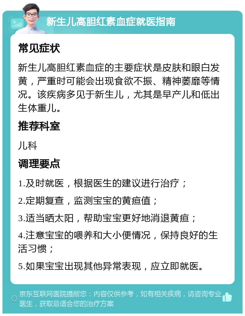 新生儿高胆红素血症就医指南 常见症状 新生儿高胆红素血症的主要症状是皮肤和眼白发黄，严重时可能会出现食欲不振、精神萎靡等情况。该疾病多见于新生儿，尤其是早产儿和低出生体重儿。 推荐科室 儿科 调理要点 1.及时就医，根据医生的建议进行治疗； 2.定期复查，监测宝宝的黄疸值； 3.适当晒太阳，帮助宝宝更好地消退黄疸； 4.注意宝宝的喂养和大小便情况，保持良好的生活习惯； 5.如果宝宝出现其他异常表现，应立即就医。