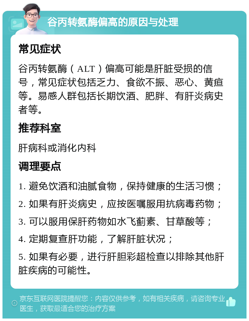 谷丙转氨酶偏高的原因与处理 常见症状 谷丙转氨酶（ALT）偏高可能是肝脏受损的信号，常见症状包括乏力、食欲不振、恶心、黄疸等。易感人群包括长期饮酒、肥胖、有肝炎病史者等。 推荐科室 肝病科或消化内科 调理要点 1. 避免饮酒和油腻食物，保持健康的生活习惯； 2. 如果有肝炎病史，应按医嘱服用抗病毒药物； 3. 可以服用保肝药物如水飞蓟素、甘草酸等； 4. 定期复查肝功能，了解肝脏状况； 5. 如果有必要，进行肝胆彩超检查以排除其他肝脏疾病的可能性。