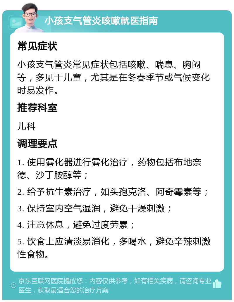 小孩支气管炎咳嗽就医指南 常见症状 小孩支气管炎常见症状包括咳嗽、喘息、胸闷等，多见于儿童，尤其是在冬春季节或气候变化时易发作。 推荐科室 儿科 调理要点 1. 使用雾化器进行雾化治疗，药物包括布地奈德、沙丁胺醇等； 2. 给予抗生素治疗，如头孢克洛、阿奇霉素等； 3. 保持室内空气湿润，避免干燥刺激； 4. 注意休息，避免过度劳累； 5. 饮食上应清淡易消化，多喝水，避免辛辣刺激性食物。