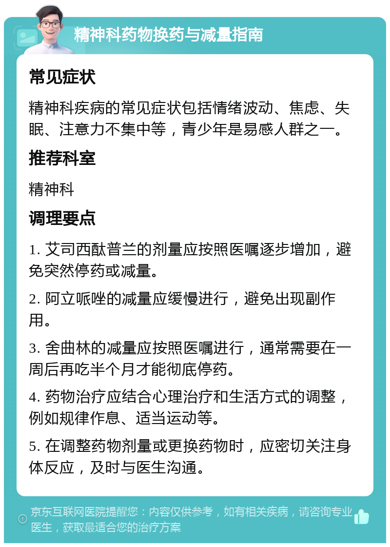 精神科药物换药与减量指南 常见症状 精神科疾病的常见症状包括情绪波动、焦虑、失眠、注意力不集中等，青少年是易感人群之一。 推荐科室 精神科 调理要点 1. 艾司西酞普兰的剂量应按照医嘱逐步增加，避免突然停药或减量。 2. 阿立哌唑的减量应缓慢进行，避免出现副作用。 3. 舍曲林的减量应按照医嘱进行，通常需要在一周后再吃半个月才能彻底停药。 4. 药物治疗应结合心理治疗和生活方式的调整，例如规律作息、适当运动等。 5. 在调整药物剂量或更换药物时，应密切关注身体反应，及时与医生沟通。