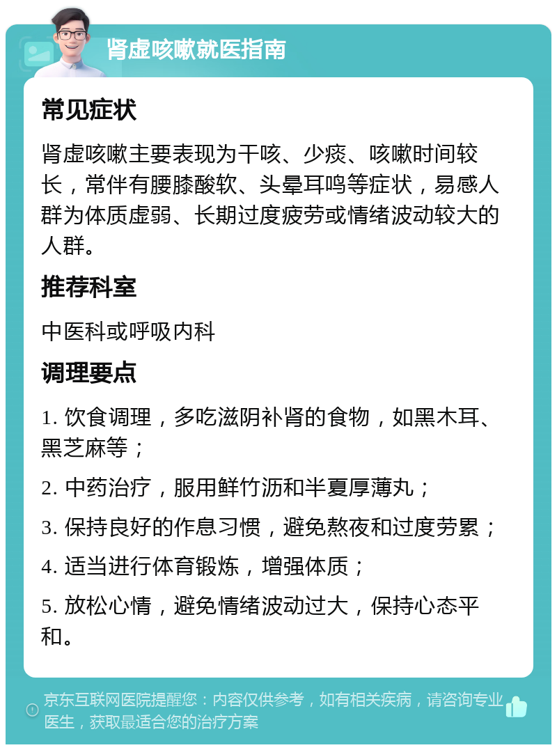 肾虚咳嗽就医指南 常见症状 肾虚咳嗽主要表现为干咳、少痰、咳嗽时间较长，常伴有腰膝酸软、头晕耳鸣等症状，易感人群为体质虚弱、长期过度疲劳或情绪波动较大的人群。 推荐科室 中医科或呼吸内科 调理要点 1. 饮食调理，多吃滋阴补肾的食物，如黑木耳、黑芝麻等； 2. 中药治疗，服用鲜竹沥和半夏厚薄丸； 3. 保持良好的作息习惯，避免熬夜和过度劳累； 4. 适当进行体育锻炼，增强体质； 5. 放松心情，避免情绪波动过大，保持心态平和。