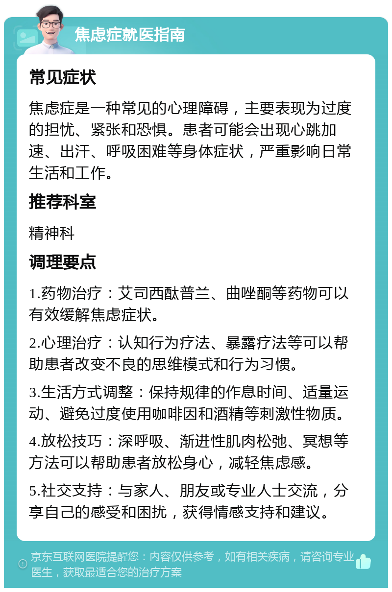 焦虑症就医指南 常见症状 焦虑症是一种常见的心理障碍，主要表现为过度的担忧、紧张和恐惧。患者可能会出现心跳加速、出汗、呼吸困难等身体症状，严重影响日常生活和工作。 推荐科室 精神科 调理要点 1.药物治疗：艾司西酞普兰、曲唑酮等药物可以有效缓解焦虑症状。 2.心理治疗：认知行为疗法、暴露疗法等可以帮助患者改变不良的思维模式和行为习惯。 3.生活方式调整：保持规律的作息时间、适量运动、避免过度使用咖啡因和酒精等刺激性物质。 4.放松技巧：深呼吸、渐进性肌肉松弛、冥想等方法可以帮助患者放松身心，减轻焦虑感。 5.社交支持：与家人、朋友或专业人士交流，分享自己的感受和困扰，获得情感支持和建议。