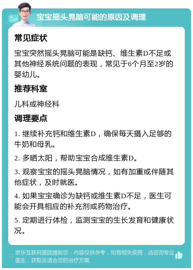 宝宝摇头晃脑可能的原因及调理 常见症状 宝宝突然摇头晃脑可能是缺钙、维生素D不足或其他神经系统问题的表现，常见于6个月至2岁的婴幼儿。 推荐科室 儿科或神经科 调理要点 1. 继续补充钙和维生素D，确保每天摄入足够的牛奶和母乳。 2. 多晒太阳，帮助宝宝合成维生素D。 3. 观察宝宝的摇头晃脑情况，如有加重或伴随其他症状，及时就医。 4. 如果宝宝确诊为缺钙或维生素D不足，医生可能会开具相应的补充剂或药物治疗。 5. 定期进行体检，监测宝宝的生长发育和健康状况。