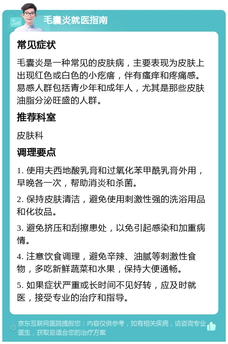 毛囊炎就医指南 常见症状 毛囊炎是一种常见的皮肤病，主要表现为皮肤上出现红色或白色的小疙瘩，伴有瘙痒和疼痛感。易感人群包括青少年和成年人，尤其是那些皮肤油脂分泌旺盛的人群。 推荐科室 皮肤科 调理要点 1. 使用夫西地酸乳膏和过氧化苯甲酰乳膏外用，早晚各一次，帮助消炎和杀菌。 2. 保持皮肤清洁，避免使用刺激性强的洗浴用品和化妆品。 3. 避免挤压和刮擦患处，以免引起感染和加重病情。 4. 注意饮食调理，避免辛辣、油腻等刺激性食物，多吃新鲜蔬菜和水果，保持大便通畅。 5. 如果症状严重或长时间不见好转，应及时就医，接受专业的治疗和指导。