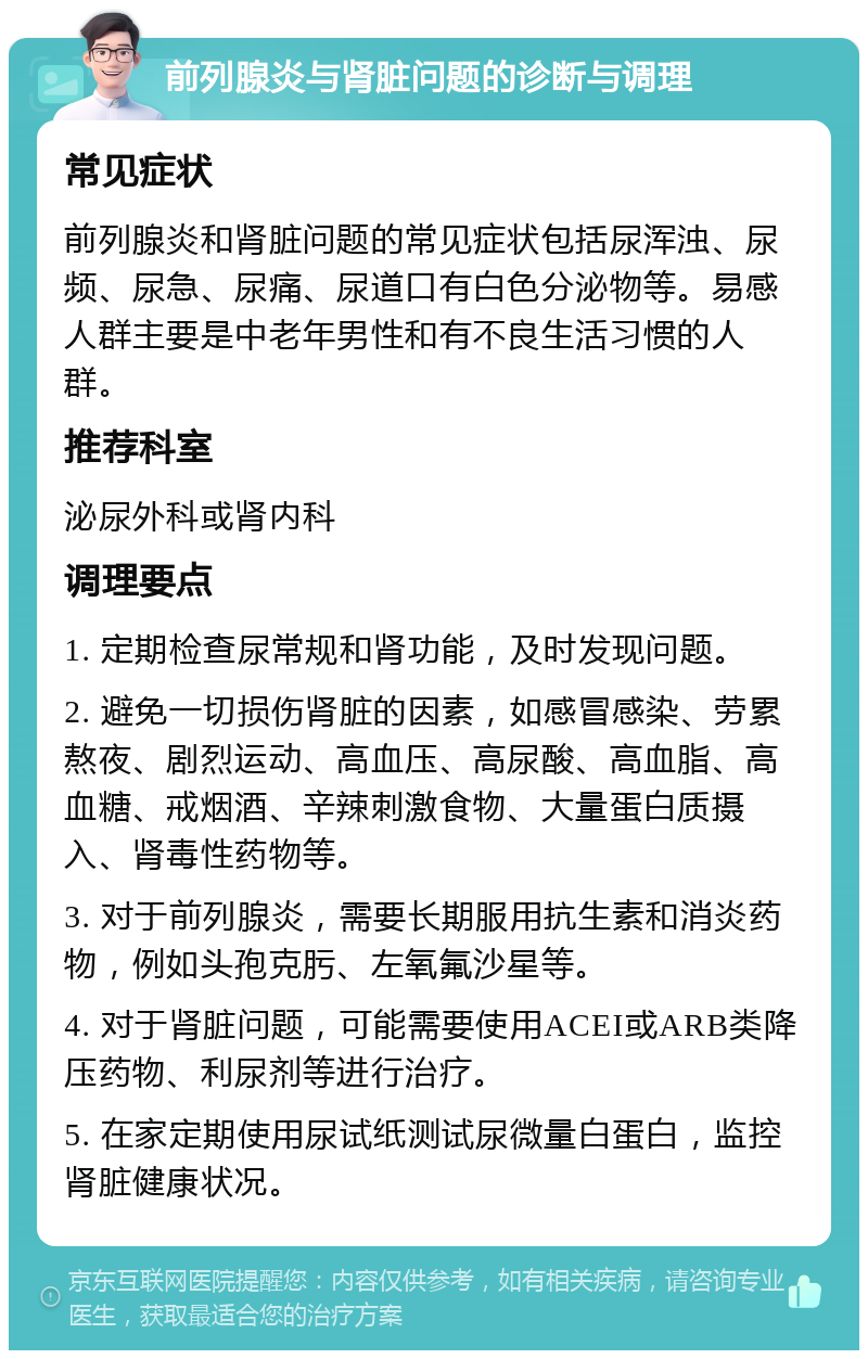 前列腺炎与肾脏问题的诊断与调理 常见症状 前列腺炎和肾脏问题的常见症状包括尿浑浊、尿频、尿急、尿痛、尿道口有白色分泌物等。易感人群主要是中老年男性和有不良生活习惯的人群。 推荐科室 泌尿外科或肾内科 调理要点 1. 定期检查尿常规和肾功能，及时发现问题。 2. 避免一切损伤肾脏的因素，如感冒感染、劳累熬夜、剧烈运动、高血压、高尿酸、高血脂、高血糖、戒烟酒、辛辣刺激食物、大量蛋白质摄入、肾毒性药物等。 3. 对于前列腺炎，需要长期服用抗生素和消炎药物，例如头孢克肟、左氧氟沙星等。 4. 对于肾脏问题，可能需要使用ACEI或ARB类降压药物、利尿剂等进行治疗。 5. 在家定期使用尿试纸测试尿微量白蛋白，监控肾脏健康状况。