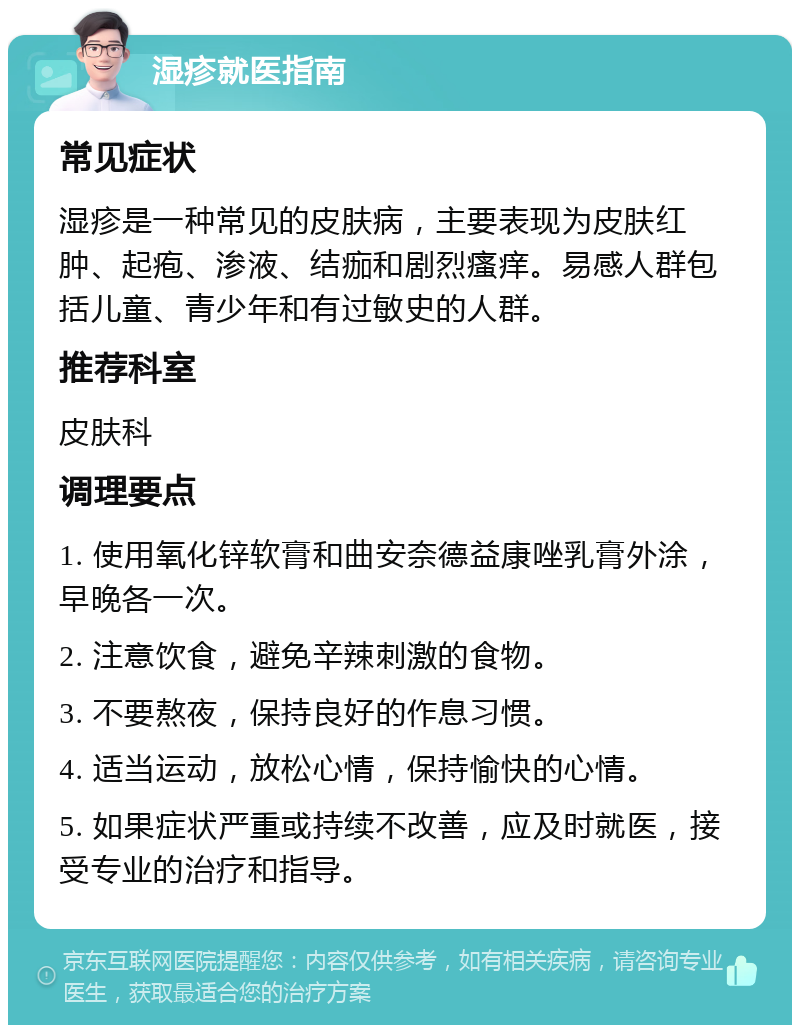 湿疹就医指南 常见症状 湿疹是一种常见的皮肤病，主要表现为皮肤红肿、起疱、渗液、结痂和剧烈瘙痒。易感人群包括儿童、青少年和有过敏史的人群。 推荐科室 皮肤科 调理要点 1. 使用氧化锌软膏和曲安奈德益康唑乳膏外涂，早晚各一次。 2. 注意饮食，避免辛辣刺激的食物。 3. 不要熬夜，保持良好的作息习惯。 4. 适当运动，放松心情，保持愉快的心情。 5. 如果症状严重或持续不改善，应及时就医，接受专业的治疗和指导。