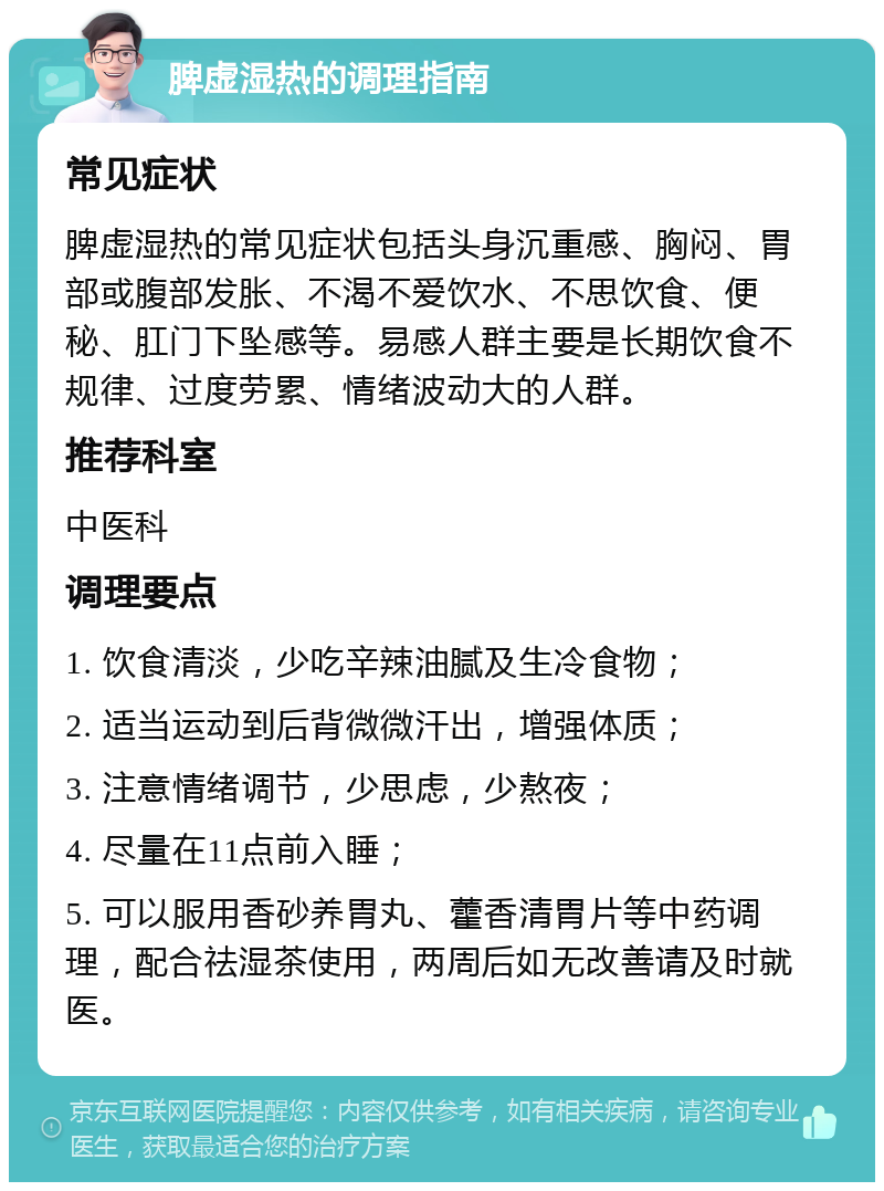 脾虚湿热的调理指南 常见症状 脾虚湿热的常见症状包括头身沉重感、胸闷、胃部或腹部发胀、不渴不爱饮水、不思饮食、便秘、肛门下坠感等。易感人群主要是长期饮食不规律、过度劳累、情绪波动大的人群。 推荐科室 中医科 调理要点 1. 饮食清淡，少吃辛辣油腻及生冷食物； 2. 适当运动到后背微微汗出，增强体质； 3. 注意情绪调节，少思虑，少熬夜； 4. 尽量在11点前入睡； 5. 可以服用香砂养胃丸、藿香清胃片等中药调理，配合祛湿茶使用，两周后如无改善请及时就医。