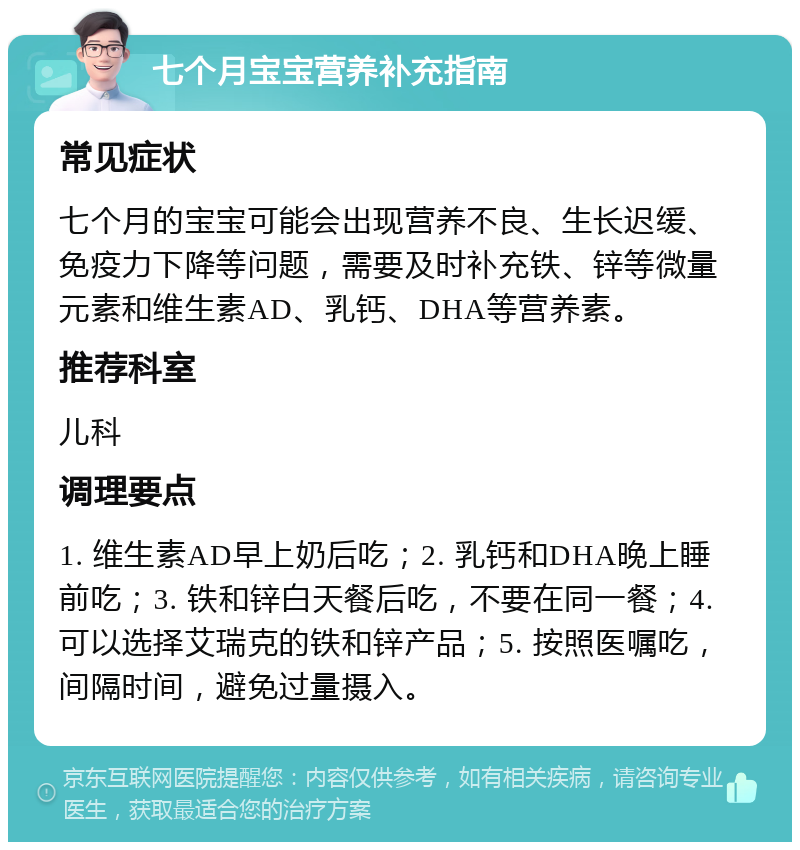 七个月宝宝营养补充指南 常见症状 七个月的宝宝可能会出现营养不良、生长迟缓、免疫力下降等问题，需要及时补充铁、锌等微量元素和维生素AD、乳钙、DHA等营养素。 推荐科室 儿科 调理要点 1. 维生素AD早上奶后吃；2. 乳钙和DHA晚上睡前吃；3. 铁和锌白天餐后吃，不要在同一餐；4. 可以选择艾瑞克的铁和锌产品；5. 按照医嘱吃，间隔时间，避免过量摄入。