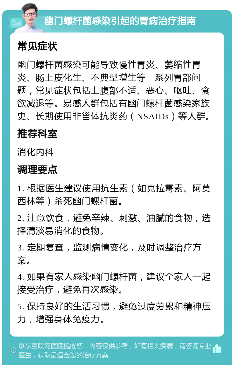 幽门螺杆菌感染引起的胃病治疗指南 常见症状 幽门螺杆菌感染可能导致慢性胃炎、萎缩性胃炎、肠上皮化生、不典型增生等一系列胃部问题，常见症状包括上腹部不适、恶心、呕吐、食欲减退等。易感人群包括有幽门螺杆菌感染家族史、长期使用非甾体抗炎药（NSAIDs）等人群。 推荐科室 消化内科 调理要点 1. 根据医生建议使用抗生素（如克拉霉素、阿莫西林等）杀死幽门螺杆菌。 2. 注意饮食，避免辛辣、刺激、油腻的食物，选择清淡易消化的食物。 3. 定期复查，监测病情变化，及时调整治疗方案。 4. 如果有家人感染幽门螺杆菌，建议全家人一起接受治疗，避免再次感染。 5. 保持良好的生活习惯，避免过度劳累和精神压力，增强身体免疫力。