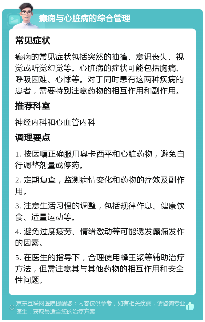 癫痫与心脏病的综合管理 常见症状 癫痫的常见症状包括突然的抽搐、意识丧失、视觉或听觉幻觉等。心脏病的症状可能包括胸痛、呼吸困难、心悸等。对于同时患有这两种疾病的患者，需要特别注意药物的相互作用和副作用。 推荐科室 神经内科和心血管内科 调理要点 1. 按医嘱正确服用奥卡西平和心脏药物，避免自行调整剂量或停药。 2. 定期复查，监测病情变化和药物的疗效及副作用。 3. 注意生活习惯的调整，包括规律作息、健康饮食、适量运动等。 4. 避免过度疲劳、情绪激动等可能诱发癫痫发作的因素。 5. 在医生的指导下，合理使用蜂王浆等辅助治疗方法，但需注意其与其他药物的相互作用和安全性问题。