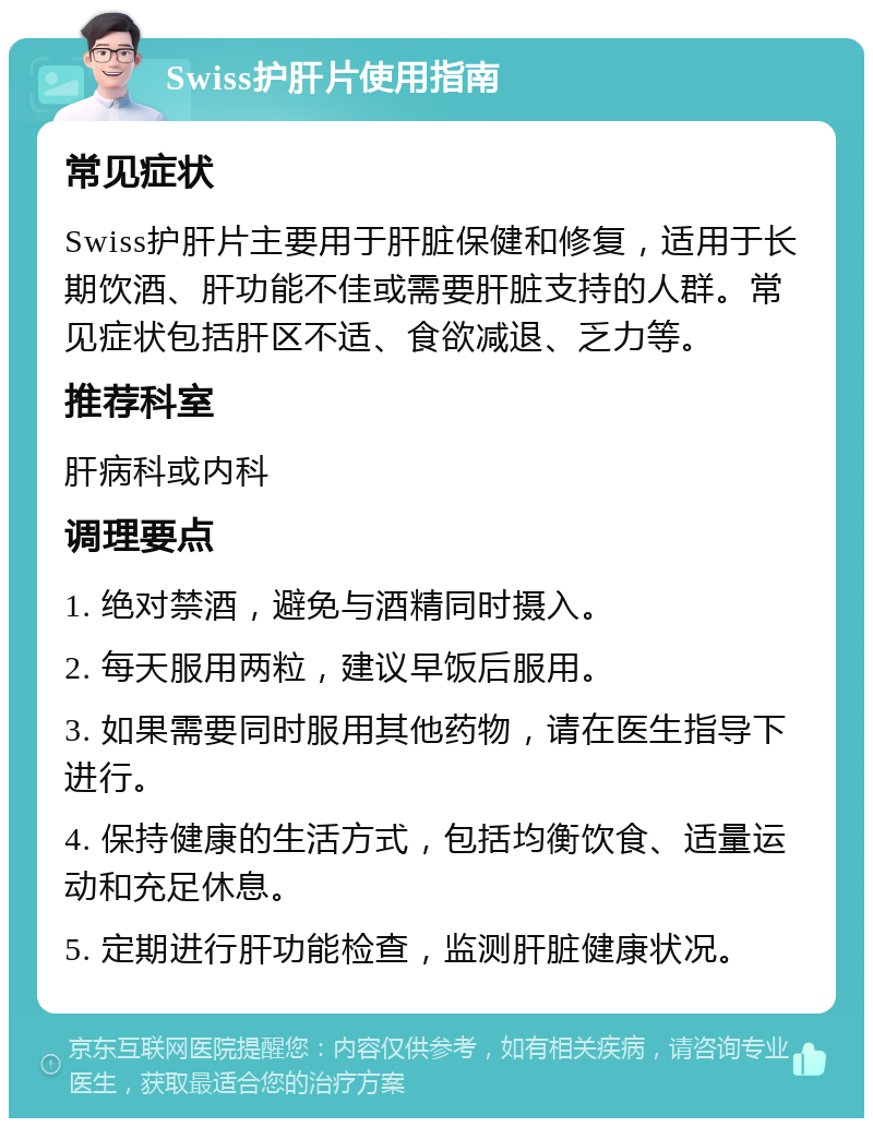 Swiss护肝片使用指南 常见症状 Swiss护肝片主要用于肝脏保健和修复，适用于长期饮酒、肝功能不佳或需要肝脏支持的人群。常见症状包括肝区不适、食欲减退、乏力等。 推荐科室 肝病科或内科 调理要点 1. 绝对禁酒，避免与酒精同时摄入。 2. 每天服用两粒，建议早饭后服用。 3. 如果需要同时服用其他药物，请在医生指导下进行。 4. 保持健康的生活方式，包括均衡饮食、适量运动和充足休息。 5. 定期进行肝功能检查，监测肝脏健康状况。