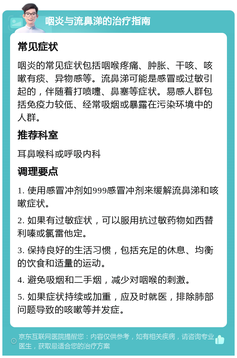 咽炎与流鼻涕的治疗指南 常见症状 咽炎的常见症状包括咽喉疼痛、肿胀、干咳、咳嗽有痰、异物感等。流鼻涕可能是感冒或过敏引起的，伴随着打喷嚏、鼻塞等症状。易感人群包括免疫力较低、经常吸烟或暴露在污染环境中的人群。 推荐科室 耳鼻喉科或呼吸内科 调理要点 1. 使用感冒冲剂如999感冒冲剂来缓解流鼻涕和咳嗽症状。 2. 如果有过敏症状，可以服用抗过敏药物如西替利嗪或氯雷他定。 3. 保持良好的生活习惯，包括充足的休息、均衡的饮食和适量的运动。 4. 避免吸烟和二手烟，减少对咽喉的刺激。 5. 如果症状持续或加重，应及时就医，排除肺部问题导致的咳嗽等并发症。