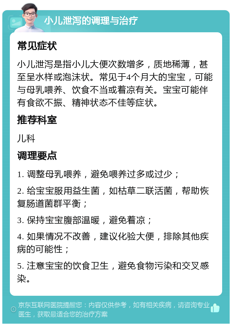 小儿泄泻的调理与治疗 常见症状 小儿泄泻是指小儿大便次数增多，质地稀薄，甚至呈水样或泡沫状。常见于4个月大的宝宝，可能与母乳喂养、饮食不当或着凉有关。宝宝可能伴有食欲不振、精神状态不佳等症状。 推荐科室 儿科 调理要点 1. 调整母乳喂养，避免喂养过多或过少； 2. 给宝宝服用益生菌，如枯草二联活菌，帮助恢复肠道菌群平衡； 3. 保持宝宝腹部温暖，避免着凉； 4. 如果情况不改善，建议化验大便，排除其他疾病的可能性； 5. 注意宝宝的饮食卫生，避免食物污染和交叉感染。