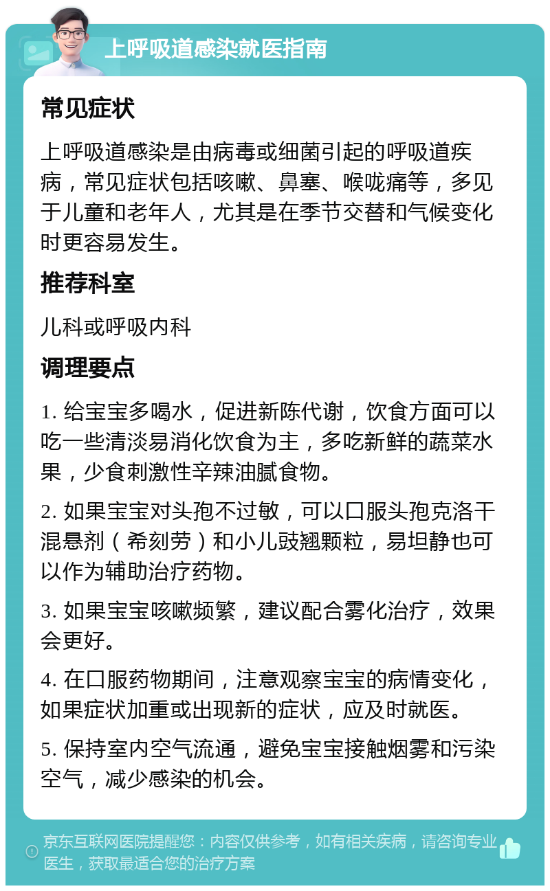 上呼吸道感染就医指南 常见症状 上呼吸道感染是由病毒或细菌引起的呼吸道疾病，常见症状包括咳嗽、鼻塞、喉咙痛等，多见于儿童和老年人，尤其是在季节交替和气候变化时更容易发生。 推荐科室 儿科或呼吸内科 调理要点 1. 给宝宝多喝水，促进新陈代谢，饮食方面可以吃一些清淡易消化饮食为主，多吃新鲜的蔬菜水果，少食刺激性辛辣油腻食物。 2. 如果宝宝对头孢不过敏，可以口服头孢克洛干混悬剂（希刻劳）和小儿豉翘颗粒，易坦静也可以作为辅助治疗药物。 3. 如果宝宝咳嗽频繁，建议配合雾化治疗，效果会更好。 4. 在口服药物期间，注意观察宝宝的病情变化，如果症状加重或出现新的症状，应及时就医。 5. 保持室内空气流通，避免宝宝接触烟雾和污染空气，减少感染的机会。