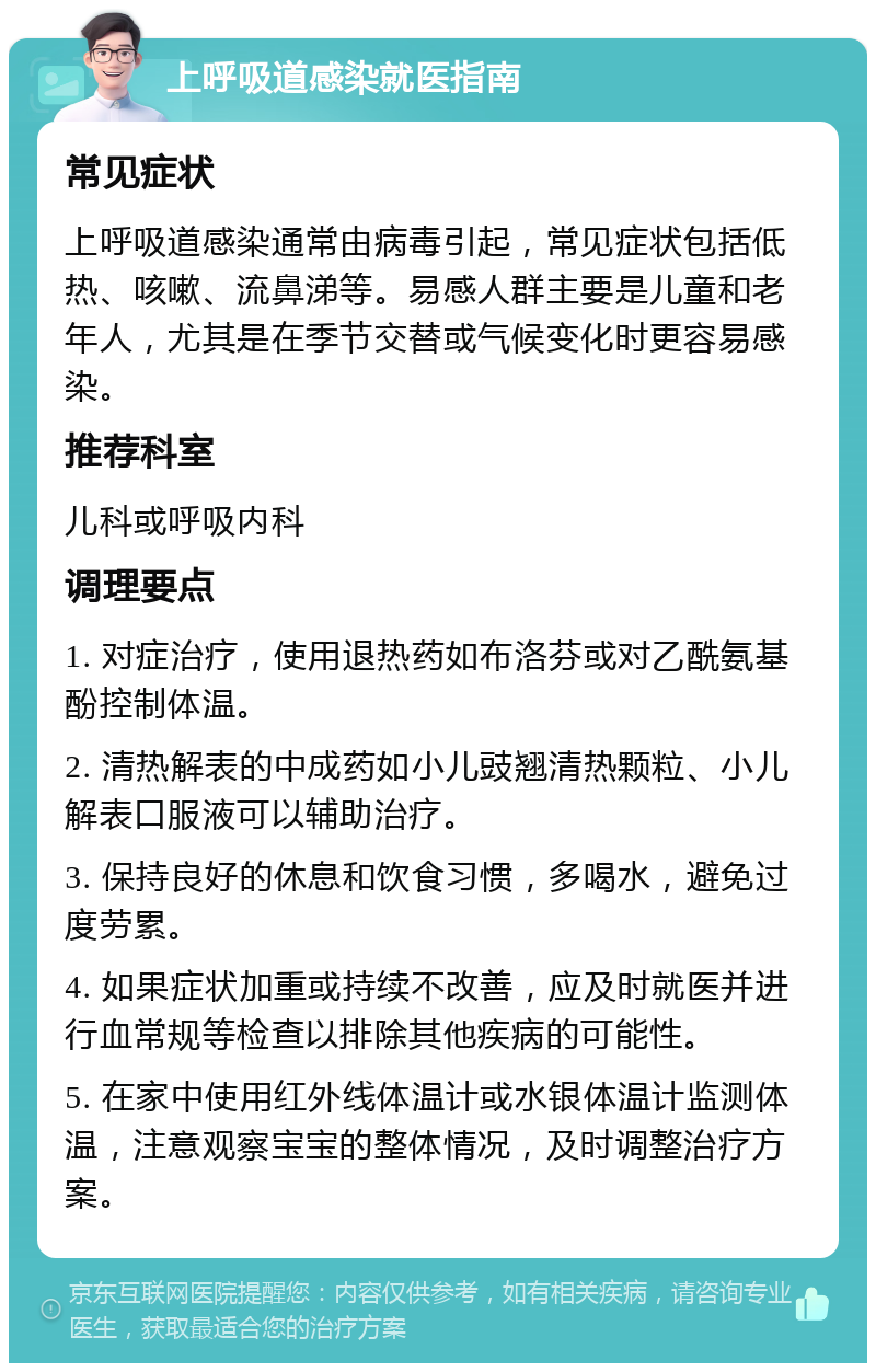 上呼吸道感染就医指南 常见症状 上呼吸道感染通常由病毒引起，常见症状包括低热、咳嗽、流鼻涕等。易感人群主要是儿童和老年人，尤其是在季节交替或气候变化时更容易感染。 推荐科室 儿科或呼吸内科 调理要点 1. 对症治疗，使用退热药如布洛芬或对乙酰氨基酚控制体温。 2. 清热解表的中成药如小儿豉翘清热颗粒、小儿解表口服液可以辅助治疗。 3. 保持良好的休息和饮食习惯，多喝水，避免过度劳累。 4. 如果症状加重或持续不改善，应及时就医并进行血常规等检查以排除其他疾病的可能性。 5. 在家中使用红外线体温计或水银体温计监测体温，注意观察宝宝的整体情况，及时调整治疗方案。