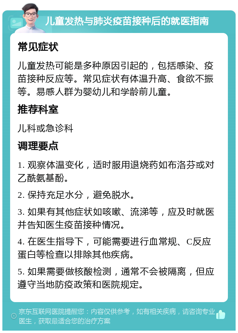 儿童发热与肺炎疫苗接种后的就医指南 常见症状 儿童发热可能是多种原因引起的，包括感染、疫苗接种反应等。常见症状有体温升高、食欲不振等。易感人群为婴幼儿和学龄前儿童。 推荐科室 儿科或急诊科 调理要点 1. 观察体温变化，适时服用退烧药如布洛芬或对乙酰氨基酚。 2. 保持充足水分，避免脱水。 3. 如果有其他症状如咳嗽、流涕等，应及时就医并告知医生疫苗接种情况。 4. 在医生指导下，可能需要进行血常规、C反应蛋白等检查以排除其他疾病。 5. 如果需要做核酸检测，通常不会被隔离，但应遵守当地防疫政策和医院规定。