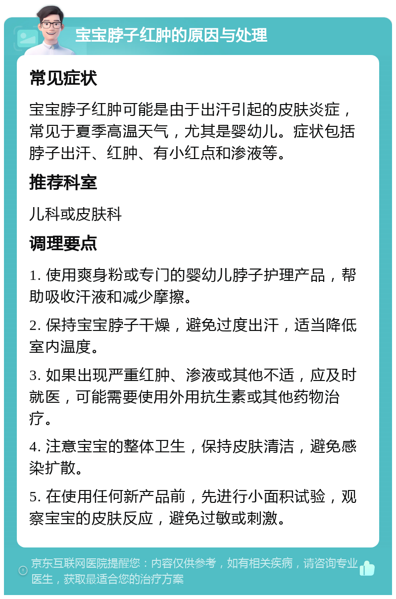 宝宝脖子红肿的原因与处理 常见症状 宝宝脖子红肿可能是由于出汗引起的皮肤炎症，常见于夏季高温天气，尤其是婴幼儿。症状包括脖子出汗、红肿、有小红点和渗液等。 推荐科室 儿科或皮肤科 调理要点 1. 使用爽身粉或专门的婴幼儿脖子护理产品，帮助吸收汗液和减少摩擦。 2. 保持宝宝脖子干燥，避免过度出汗，适当降低室内温度。 3. 如果出现严重红肿、渗液或其他不适，应及时就医，可能需要使用外用抗生素或其他药物治疗。 4. 注意宝宝的整体卫生，保持皮肤清洁，避免感染扩散。 5. 在使用任何新产品前，先进行小面积试验，观察宝宝的皮肤反应，避免过敏或刺激。