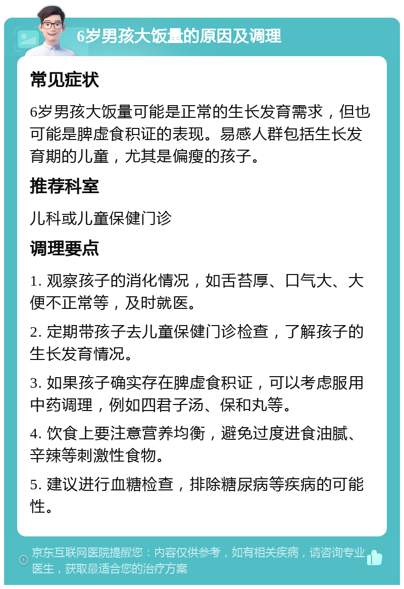 6岁男孩大饭量的原因及调理 常见症状 6岁男孩大饭量可能是正常的生长发育需求，但也可能是脾虚食积证的表现。易感人群包括生长发育期的儿童，尤其是偏瘦的孩子。 推荐科室 儿科或儿童保健门诊 调理要点 1. 观察孩子的消化情况，如舌苔厚、口气大、大便不正常等，及时就医。 2. 定期带孩子去儿童保健门诊检查，了解孩子的生长发育情况。 3. 如果孩子确实存在脾虚食积证，可以考虑服用中药调理，例如四君子汤、保和丸等。 4. 饮食上要注意营养均衡，避免过度进食油腻、辛辣等刺激性食物。 5. 建议进行血糖检查，排除糖尿病等疾病的可能性。