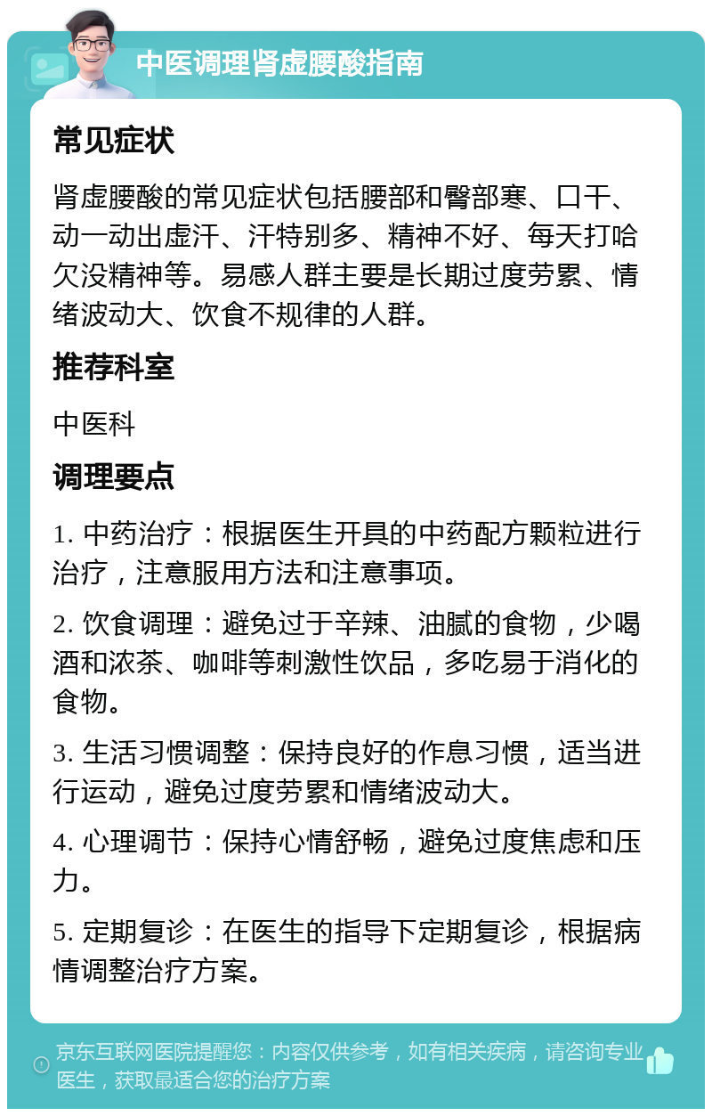 中医调理肾虚腰酸指南 常见症状 肾虚腰酸的常见症状包括腰部和臀部寒、口干、动一动出虚汗、汗特别多、精神不好、每天打哈欠没精神等。易感人群主要是长期过度劳累、情绪波动大、饮食不规律的人群。 推荐科室 中医科 调理要点 1. 中药治疗：根据医生开具的中药配方颗粒进行治疗，注意服用方法和注意事项。 2. 饮食调理：避免过于辛辣、油腻的食物，少喝酒和浓茶、咖啡等刺激性饮品，多吃易于消化的食物。 3. 生活习惯调整：保持良好的作息习惯，适当进行运动，避免过度劳累和情绪波动大。 4. 心理调节：保持心情舒畅，避免过度焦虑和压力。 5. 定期复诊：在医生的指导下定期复诊，根据病情调整治疗方案。