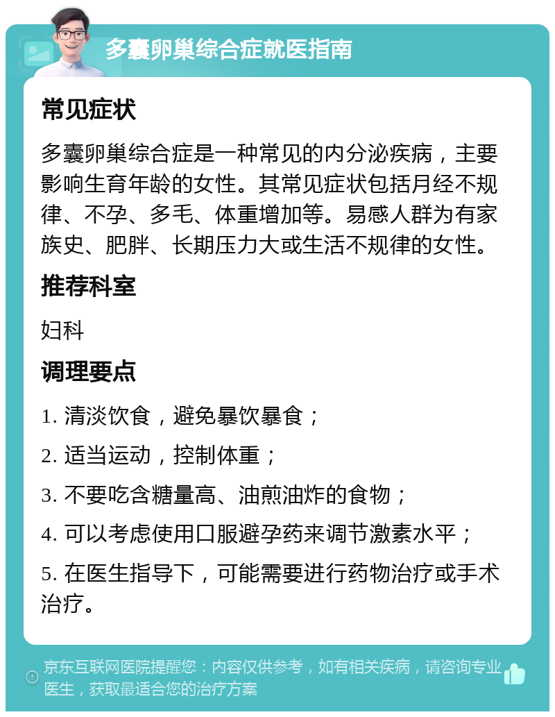 多囊卵巢综合症就医指南 常见症状 多囊卵巢综合症是一种常见的内分泌疾病，主要影响生育年龄的女性。其常见症状包括月经不规律、不孕、多毛、体重增加等。易感人群为有家族史、肥胖、长期压力大或生活不规律的女性。 推荐科室 妇科 调理要点 1. 清淡饮食，避免暴饮暴食； 2. 适当运动，控制体重； 3. 不要吃含糖量高、油煎油炸的食物； 4. 可以考虑使用口服避孕药来调节激素水平； 5. 在医生指导下，可能需要进行药物治疗或手术治疗。