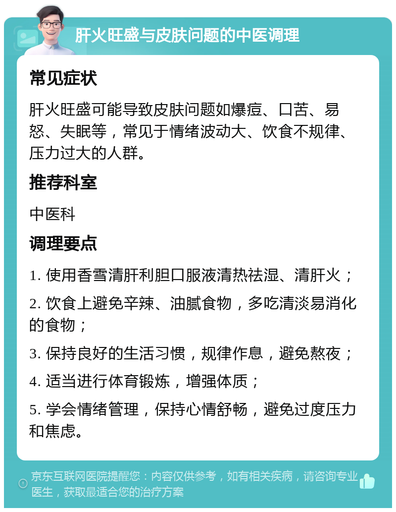 肝火旺盛与皮肤问题的中医调理 常见症状 肝火旺盛可能导致皮肤问题如爆痘、口苦、易怒、失眠等，常见于情绪波动大、饮食不规律、压力过大的人群。 推荐科室 中医科 调理要点 1. 使用香雪清肝利胆口服液清热祛湿、清肝火； 2. 饮食上避免辛辣、油腻食物，多吃清淡易消化的食物； 3. 保持良好的生活习惯，规律作息，避免熬夜； 4. 适当进行体育锻炼，增强体质； 5. 学会情绪管理，保持心情舒畅，避免过度压力和焦虑。