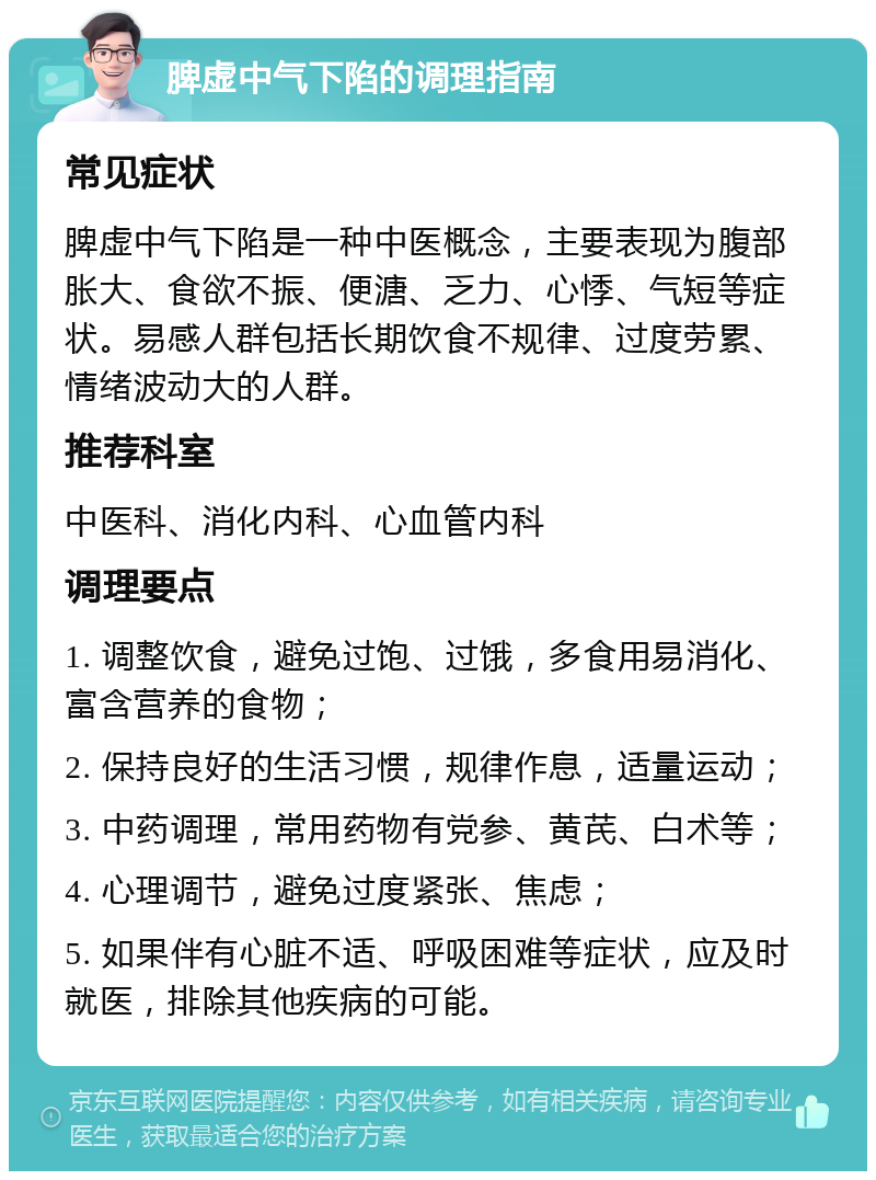 脾虚中气下陷的调理指南 常见症状 脾虚中气下陷是一种中医概念，主要表现为腹部胀大、食欲不振、便溏、乏力、心悸、气短等症状。易感人群包括长期饮食不规律、过度劳累、情绪波动大的人群。 推荐科室 中医科、消化内科、心血管内科 调理要点 1. 调整饮食，避免过饱、过饿，多食用易消化、富含营养的食物； 2. 保持良好的生活习惯，规律作息，适量运动； 3. 中药调理，常用药物有党参、黄芪、白术等； 4. 心理调节，避免过度紧张、焦虑； 5. 如果伴有心脏不适、呼吸困难等症状，应及时就医，排除其他疾病的可能。