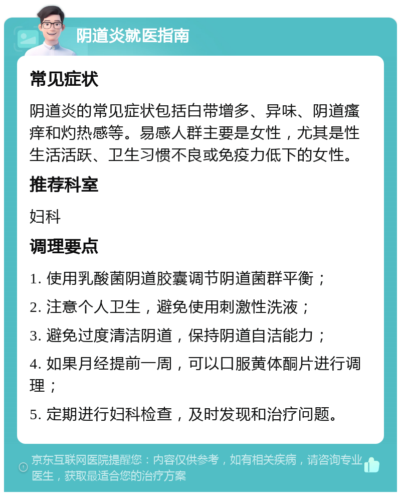 阴道炎就医指南 常见症状 阴道炎的常见症状包括白带增多、异味、阴道瘙痒和灼热感等。易感人群主要是女性，尤其是性生活活跃、卫生习惯不良或免疫力低下的女性。 推荐科室 妇科 调理要点 1. 使用乳酸菌阴道胶囊调节阴道菌群平衡； 2. 注意个人卫生，避免使用刺激性洗液； 3. 避免过度清洁阴道，保持阴道自洁能力； 4. 如果月经提前一周，可以口服黄体酮片进行调理； 5. 定期进行妇科检查，及时发现和治疗问题。