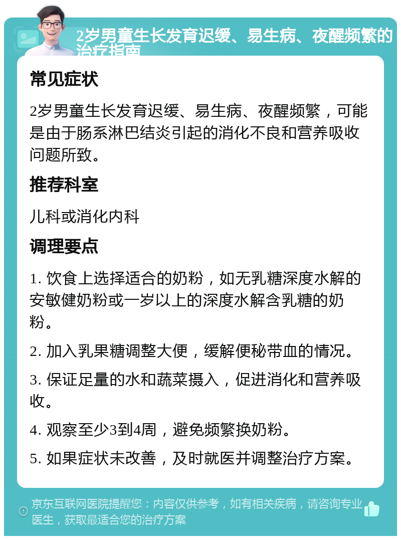 2岁男童生长发育迟缓、易生病、夜醒频繁的治疗指南 常见症状 2岁男童生长发育迟缓、易生病、夜醒频繁，可能是由于肠系淋巴结炎引起的消化不良和营养吸收问题所致。 推荐科室 儿科或消化内科 调理要点 1. 饮食上选择适合的奶粉，如无乳糖深度水解的安敏健奶粉或一岁以上的深度水解含乳糖的奶粉。 2. 加入乳果糖调整大便，缓解便秘带血的情况。 3. 保证足量的水和蔬菜摄入，促进消化和营养吸收。 4. 观察至少3到4周，避免频繁换奶粉。 5. 如果症状未改善，及时就医并调整治疗方案。